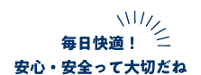 毎日快適！安心・安全って大切だね